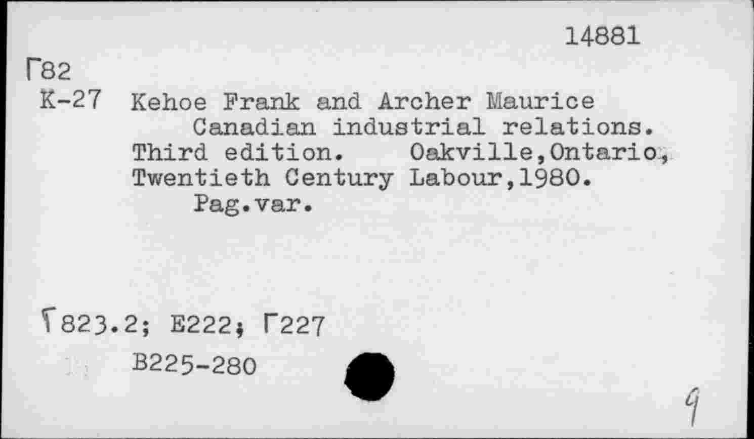 ﻿14881
P82
K-27 Kehoe Frank and Archer Maurice Canadian industrial relations.
Third edition. Oakville,Ontario Twentieth Century Labour,I960.
Pag.var.
5*823.2; E222; T227
B225-280